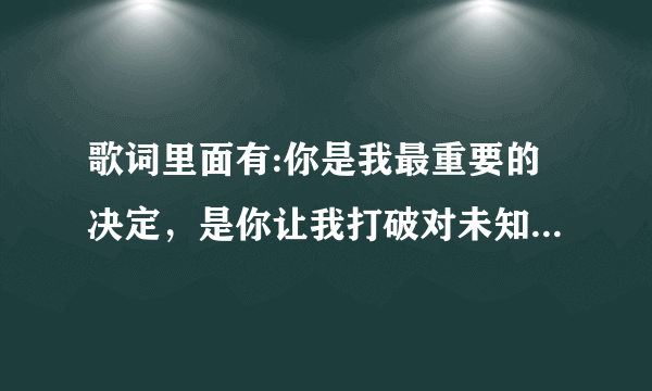 歌词里面有:你是我最重要的决定，是你让我打破对未知的恐惧？这首歌叫什么名字？