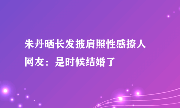 朱丹晒长发披肩照性感撩人 网友：是时候结婚了