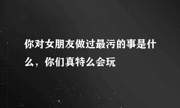 你对女朋友做过最污的事是什么，你们真特么会玩 