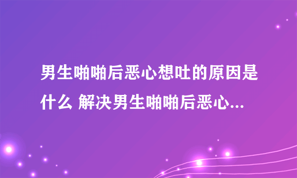 男生啪啪后恶心想吐的原因是什么 解决男生啪啪后恶心想吐的办法是什么