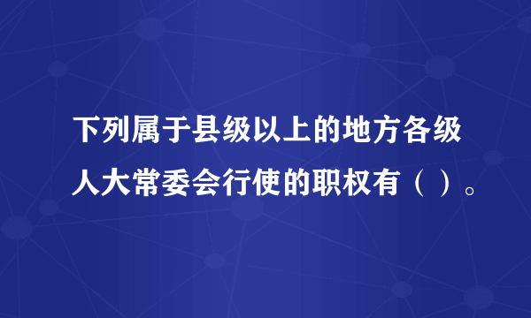 下列属于县级以上的地方各级人大常委会行使的职权有（）。