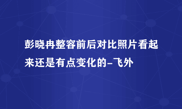 彭晓冉整容前后对比照片看起来还是有点变化的-飞外