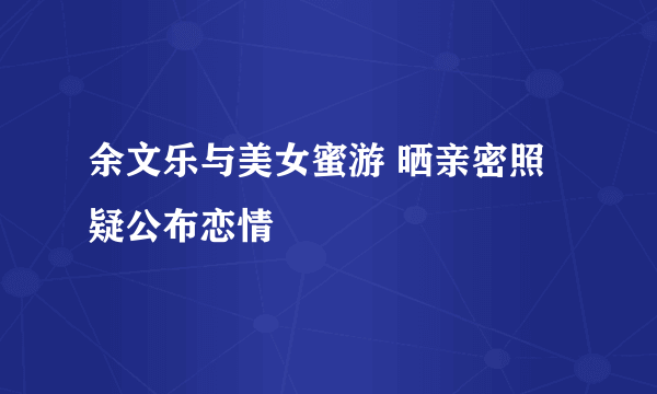 余文乐与美女蜜游 晒亲密照疑公布恋情