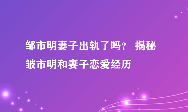 邹市明妻子出轨了吗？ 揭秘皱市明和妻子恋爱经历