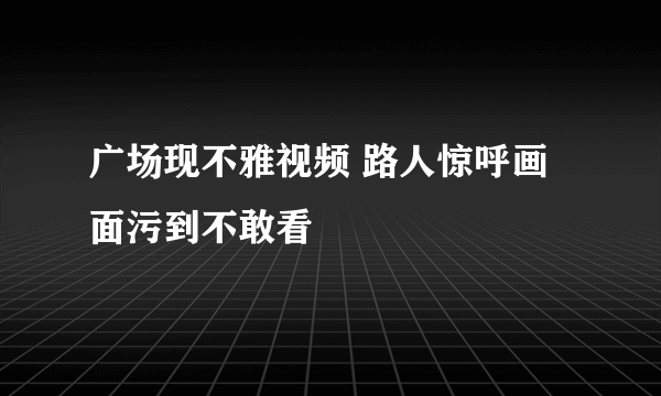 广场现不雅视频 路人惊呼画面污到不敢看