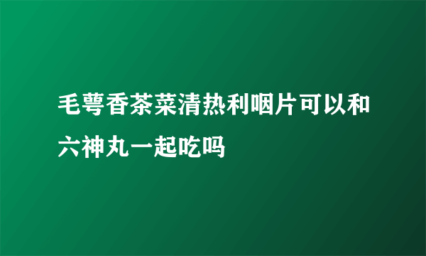 毛萼香茶菜清热利咽片可以和六神丸一起吃吗