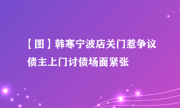 【图】韩寒宁波店关门惹争议 债主上门讨债场面紧张