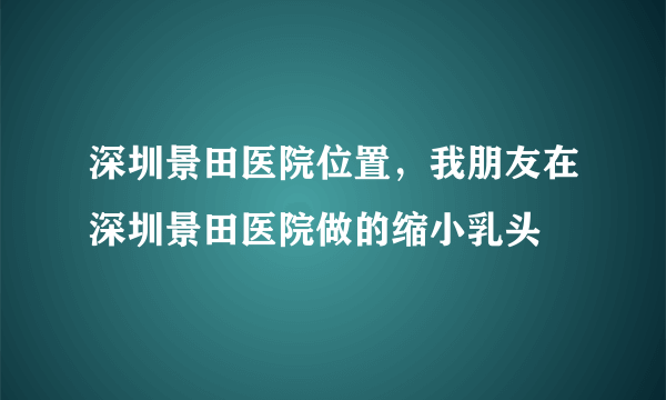 深圳景田医院位置，我朋友在深圳景田医院做的缩小乳头