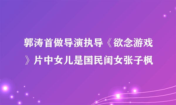 郭涛首做导演执导《欲念游戏》片中女儿是国民闺女张子枫