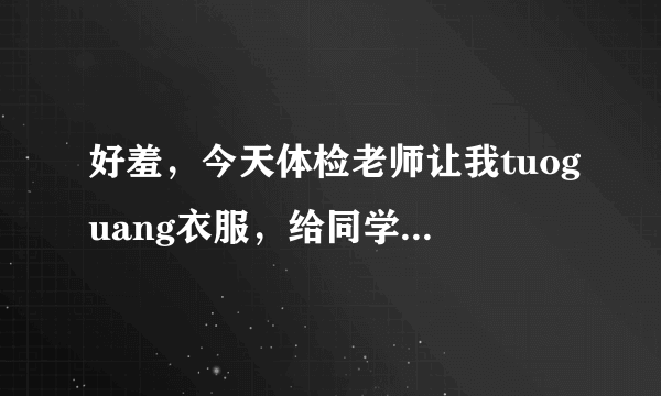 好羞，今天体检老师让我tuoguang衣服，给同学做列子，完了还不给我衣服穿，现在没衣服穿啊，帮帮？