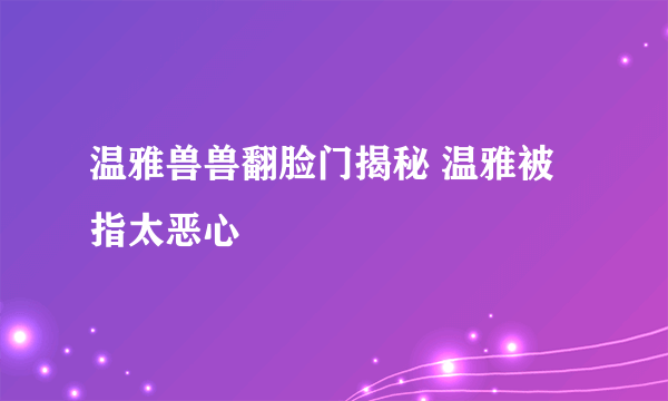 温雅兽兽翻脸门揭秘 温雅被指太恶心