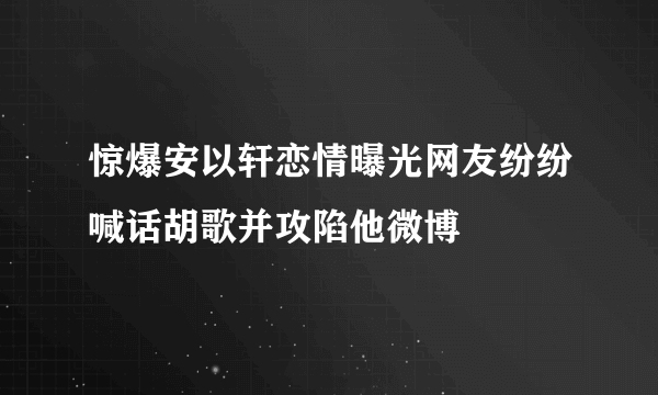 惊爆安以轩恋情曝光网友纷纷喊话胡歌并攻陷他微博