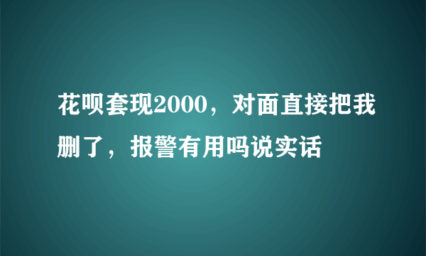 花呗套现2000，对面直接把我删了，报警有用吗说实话