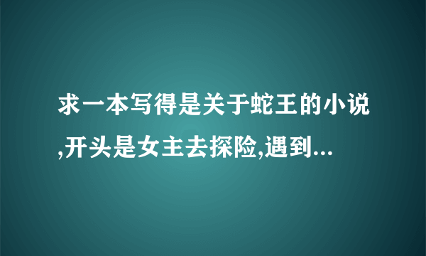 求一本写得是关于蛇王的小说,开头是女主去探险,遇到蛇王OOXX