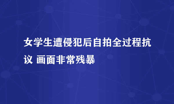 女学生遭侵犯后自拍全过程抗议 画面非常残暴