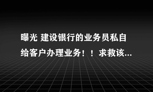 曝光 建设银行的业务员私自给客户办理业务！！求救该怎么办@