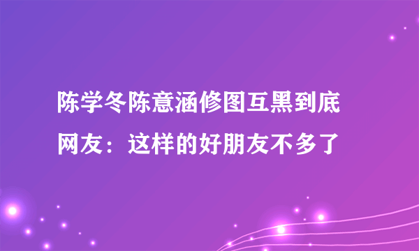 陈学冬陈意涵修图互黑到底 网友：这样的好朋友不多了