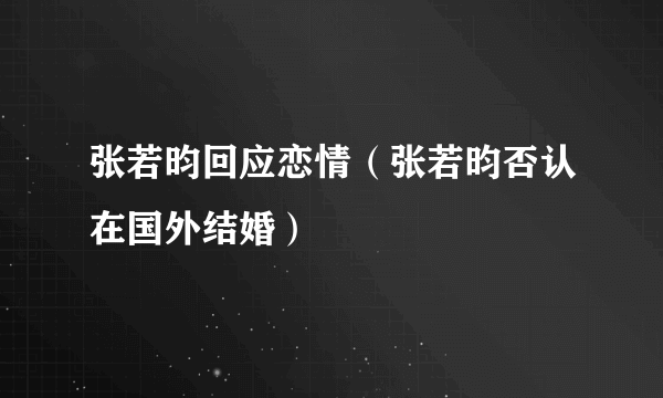 张若昀回应恋情（张若昀否认在国外结婚）