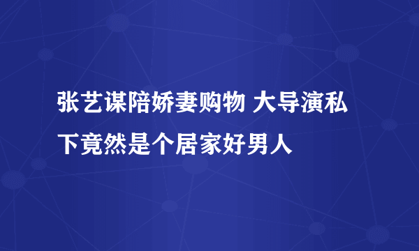 张艺谋陪娇妻购物 大导演私下竟然是个居家好男人