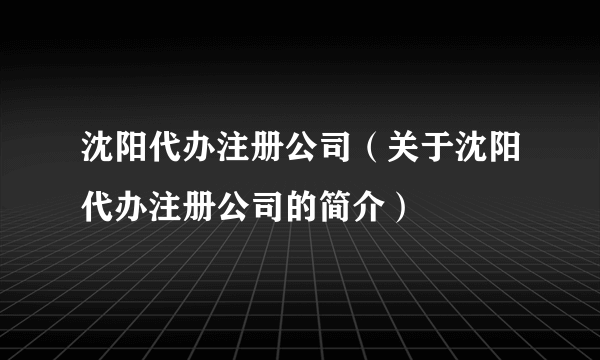 沈阳代办注册公司（关于沈阳代办注册公司的简介）