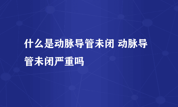 什么是动脉导管未闭 动脉导管未闭严重吗