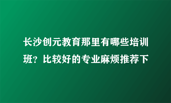 长沙创元教育那里有哪些培训班？比较好的专业麻烦推荐下