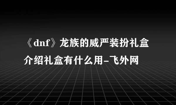 《dnf》龙族的威严装扮礼盒介绍礼盒有什么用-飞外网