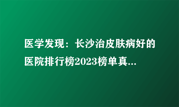 医学发现：长沙治皮肤病好的医院排行榜2023榜单真诚推出理念