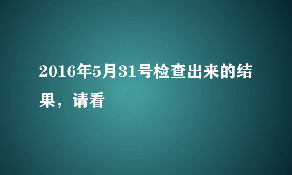 2016年5月31号检查出来的结果，请看