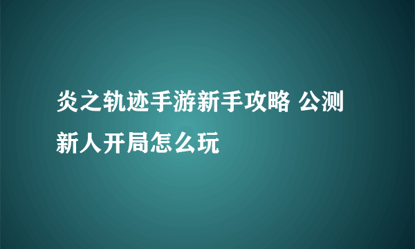 炎之轨迹手游新手攻略 公测新人开局怎么玩