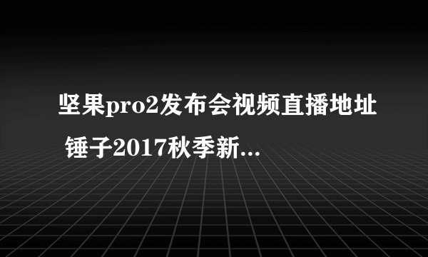 坚果pro2发布会视频直播地址 锤子2017秋季新品发布会视频观看