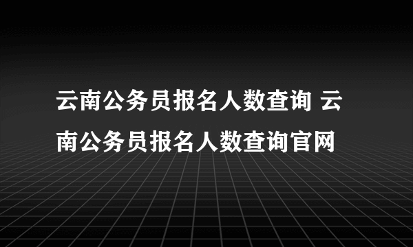 云南公务员报名人数查询 云南公务员报名人数查询官网