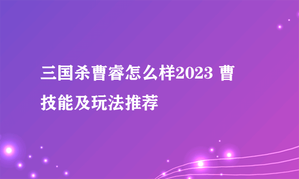 三国杀曹睿怎么样2023 曹叡技能及玩法推荐