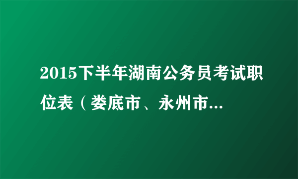 2015下半年湖南公务员考试职位表（娄底市、永州市170名）