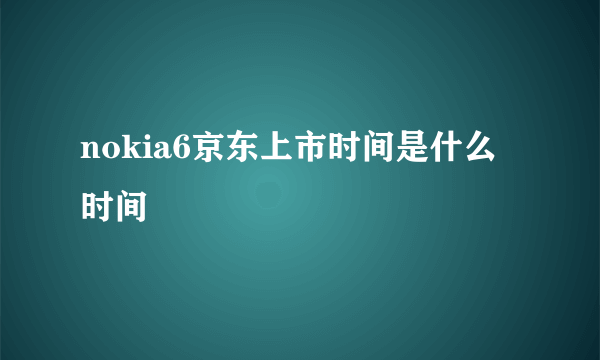 nokia6京东上市时间是什么时间