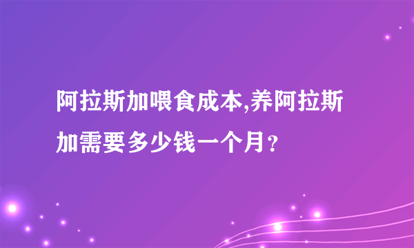 阿拉斯加喂食成本,养阿拉斯加需要多少钱一个月？