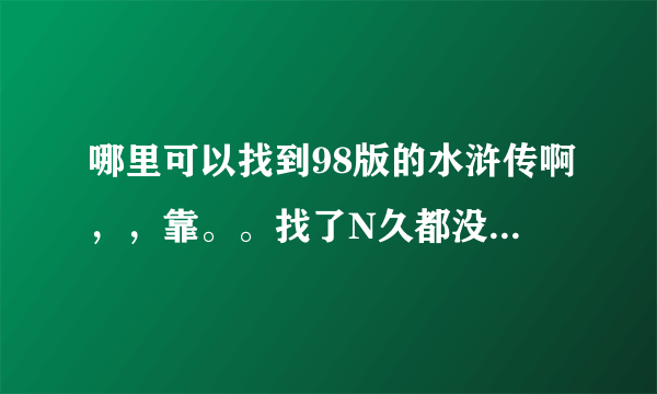 哪里可以找到98版的水浒传啊，，靠。。找了N久都没找到。。。而新版的水浒传，片子实在太烂看不下去啊。