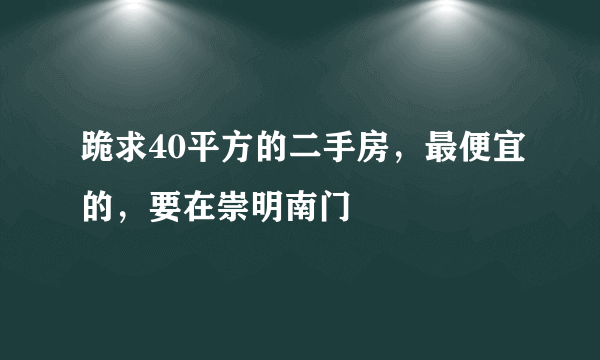 跪求40平方的二手房，最便宜的，要在崇明南门