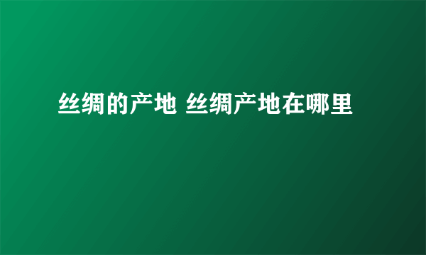 丝绸的产地 丝绸产地在哪里