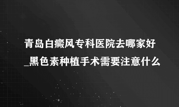 青岛白癜风专科医院去哪家好_黑色素种植手术需要注意什么