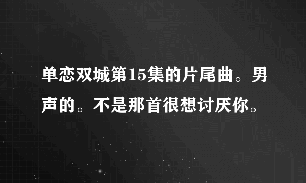 单恋双城第15集的片尾曲。男声的。不是那首很想讨厌你。