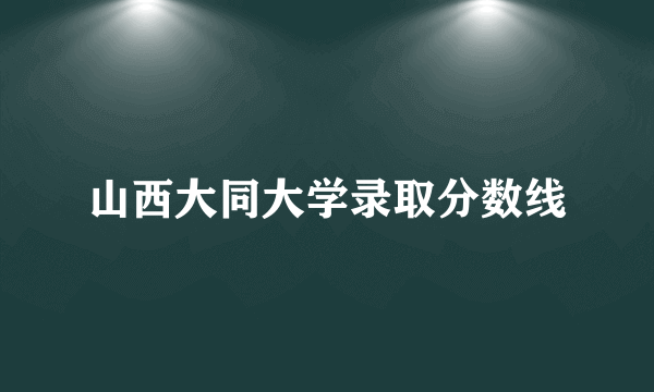 山西大同大学录取分数线