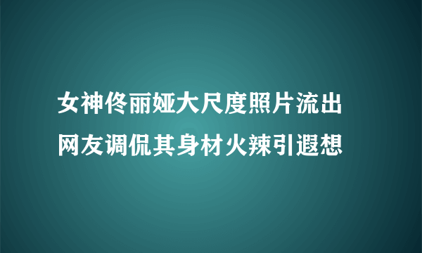 女神佟丽娅大尺度照片流出 网友调侃其身材火辣引遐想