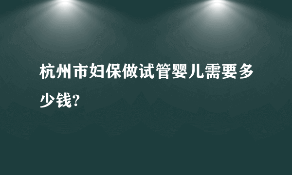 杭州市妇保做试管婴儿需要多少钱?