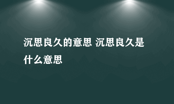 沉思良久的意思 沉思良久是什么意思