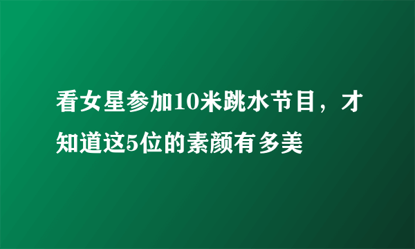 看女星参加10米跳水节目，才知道这5位的素颜有多美