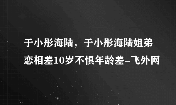 于小彤海陆，于小彤海陆姐弟恋相差10岁不惧年龄差-飞外网