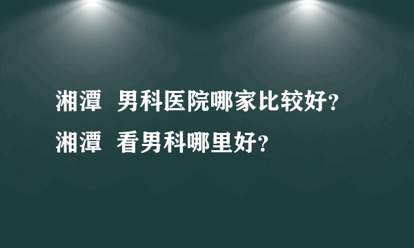 湘潭  男科医院哪家比较好？  湘潭  看男科哪里好？