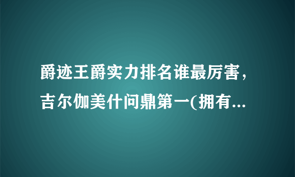 爵迹王爵实力排名谁最厉害，吉尔伽美什问鼎第一(拥有变态天赋)—飞外