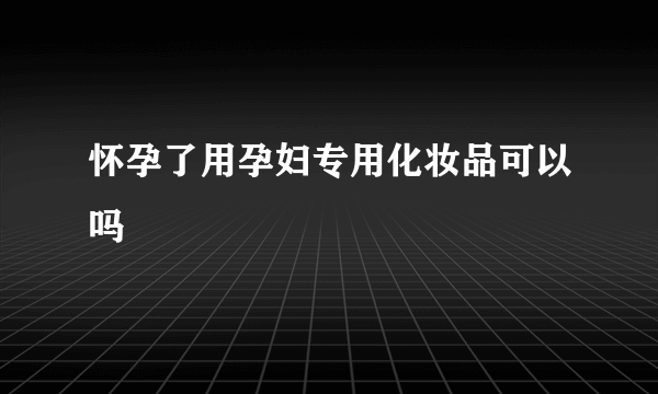 怀孕了用孕妇专用化妆品可以吗